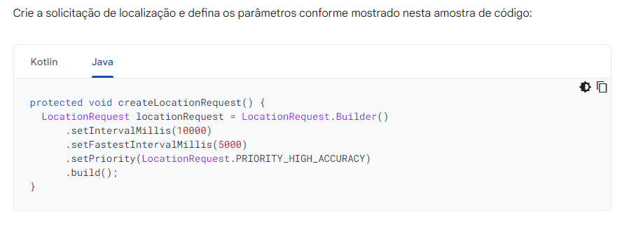 print da tela documentos mostrando código em java: protected void createLocationRequest() {
  LocationRequest locationRequest = LocationRequest.Builder()
      .setIntervalMillis(10000)
      .setFastestIntervalMillis(5000)
      .setPriority(LocationRequest.PRIORITY_HIGH_ACCURACY)
      .build();
}