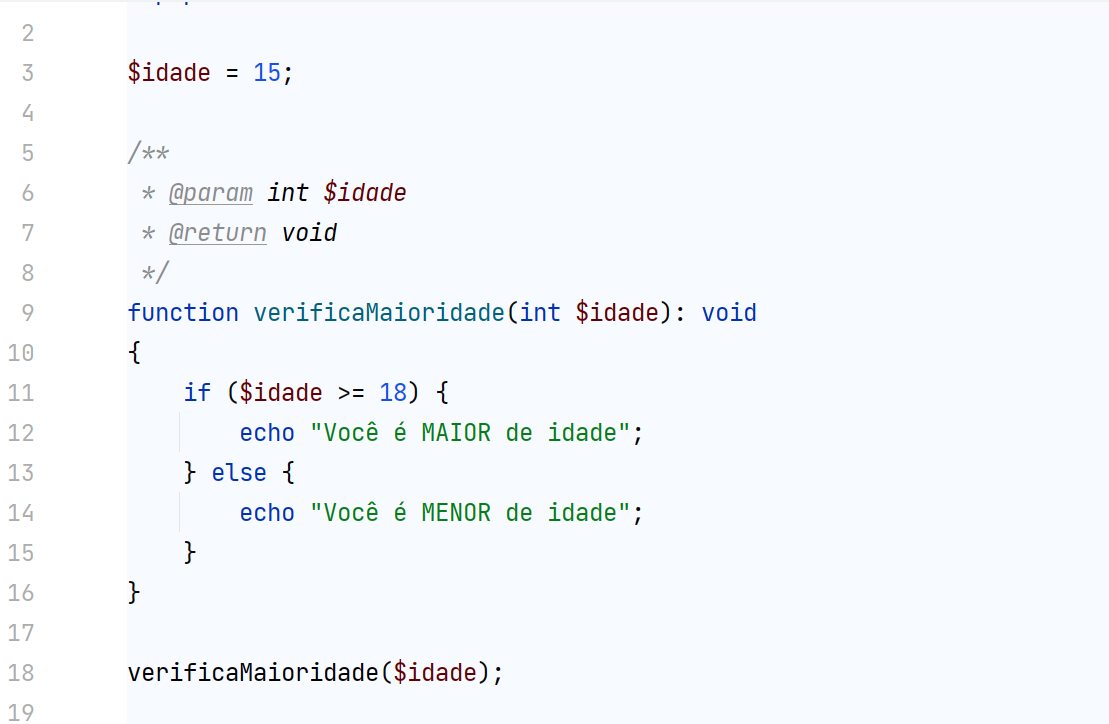 Imagem com fundo branco, com código simples em PHP, que tem na primeira linha a definição da variável “idade” sendo atribuída a ela 15, e na segunda linha há annotations dizendo que a variável idade é do tipo inteiro e uma outra annotations dizendo que a nova função criada retorna void. Logo abaixo das annotations, está definida uma nova função com o nome de: “verificaMaioridade” que recebe como parâmetro uma variável do tipo inteiro. Dentro da função está declarada a estrutura de decisão “if” verificando se a idade for maior ou igual a 18, então será exibido para o usuário que ele é maior de idade, em contrapartida, se essa condição não for verdadeira a estrutura “else” declarado logo em seguida, irá mostrar para o usuário que ele é menor de idade.
