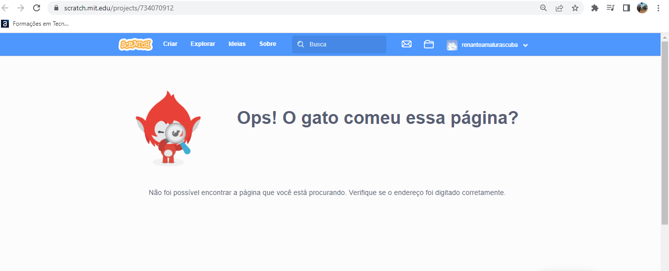 Print de tela de computador na aba do navegador Google Chrome, no site de edição de códigos do scratch, com uma aba azul claro na parte superior, escrito em seu interior os comandos e opções oferecidos pelo scratch na sua tela inicial, e na parte central uma área de fundo branco com a imagem colorida de um animal que aparenta ser um macaco na com vermelha segurando uma lupa e olhando para a direção do usuário, e ao seu lado direito possui uma parte que está escrito em preto e em letras grandes a frase: “Ops! O gato comeu essa página?”, e na parte inferior da página está escrito em preto e em letras pequenas a frase: “Não foi possível encontrar a página que você está procurando. Verifique se o endereço foi digitado corretamente".