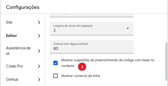 IImagem da tela de Configurações do Google Colab. No menu lateral esquerdo aparecem as opções “Site”, “Editor” (selecionada), “Assistência de IA”, “Colab Pro” e “GitHub”.Na área principal estão as configurações do editor, incluindo “Largura do recuo em espaços” com valor 2 e “Coluna com régua vertical” com valor 80.A opção “Mostrar sugestões de preenchimento de código com base no contexto” está marcada com um check azul e destacada com um marcador circular vermelho numerado 3. Abaixo, a opção “Mostrar números de linha” aparece desmarcada.