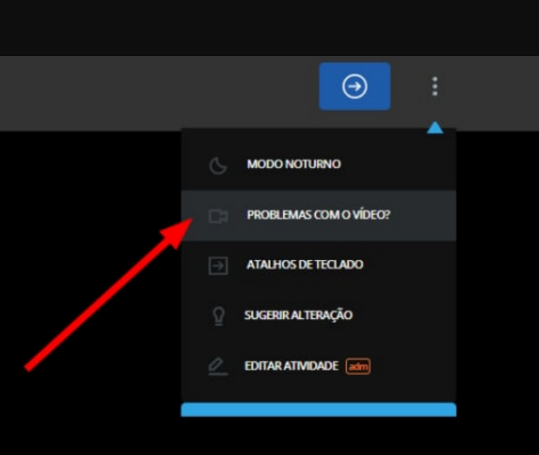 Captura de tela que apresenta um fundo preto, ao canto superior encontra-se na extremidade direita um ícone retangular azul com um circulo ao centro e uma seta horizontal apontada para o lado direito, seguida de 3 pontinhos seguindo uma ordem vertical. Abaixo dos 3 pontos há um ícone escuro com as seguintes opções, seguindo a ordem de cima para baixo: modo noturno, problemas com o vídeo?, atalhos de teclado, sugerir alteração, editar atividade adm. Há uma seta longa vermelha apontando para a opção "problemas com o vídeo?". 