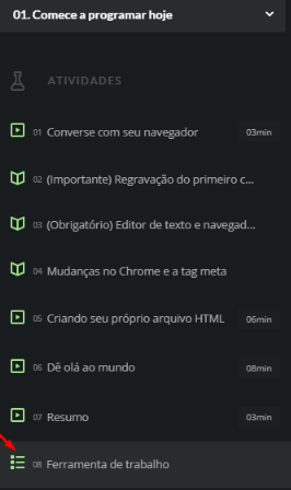 Imagem com um fundo preto, em seu topo está escrito “01. Comece a programar hoje”, seta para baixo. E abaixo temos opções uma embaixo da outra que podem ser clicadas.Opção 1: um ícone de vídeo e na frente escrito, “01 Converse com o seu navegador”. Opção 3: ícone de livro aberto e na frente escrito, “02 (Importante) Regravação do primeiro curso de Lógica”. Opção 3:  ícone de livro aberto e na frente escrito, “03 (Obrigatório) Editor de texto e navegador”. Opção 4: ícone de livro aberto e na frente escrito, “04 Mudanças no Chrome e a tag meta”. Opção 5: ícone de vídeo e na frente escrito, “05 Criando seu próprio arquivo HTML”.
Opção 6: ícone de vídeo e na frente escrito, “06 Dê olá ao mundo”. Opção 7: ícone de vídeo e na frente escrito, “07 Resumo”. Opção 8: ícone de bullet list e na frente escrito, “08 Ferramenta de trabalho”. A última opção está destacada por uma seta vermelha.