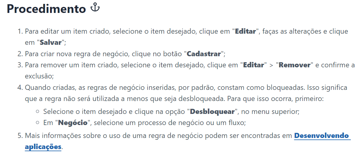 Procedimento
Para editar um item criado, selecione o item desejado, clique em "Editar", faças as alterações e clique em "Salvar";
Para criar nova regra de negócio, clique no botão "Cadastrar";
Para remover um item criado, selecione o item desejado, clique em "Editar" > "Remover" e confirme a exclusão;
Quando criadas, as regras de negócio inseridas, por padrão, constam como bloqueadas. Isso significa que a regra não será utilizada a menos que seja desbloqueada. Para que isso ocorra, primeiro:
Selecione o item desejado e clique na opção "Desbloquear", no menu superior;
Em "Negócio", selecione um processo de negócio ou um fluxo;
Mais informações sobre o uso de uma regra de negócio podem ser encontradas em Desenvolvendo aplicações.