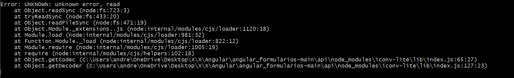 Error: UNKNOWN: unknown error, read
    at Object.readSync (node:fs:723:3)
    at tryReadSync (node:fs:433:20)
    at Object.readFileSync (node:fs:471:19)
    at Object.Module._extensions..js (node:internal/modules/cjs/loader:1120:18)
    at Module.load (node:internal/modules/cjs/loader:981:32)
    at Function.Module._load (node:internal/modules/cjs/loader:822:12)
    at Module.require (node:internal/modules/cjs/loader:1005:19)
    at require (node:internal/modules/cjs/helpers:102:18)
    at Object.getCodec (C:\Users\andre\OneDrive\Desktop\X\X\Angular\angular_formularios-main\api\node_modules\iconv-lite\lib\index.js:65:27)
    at Object.getDecoder (C:\Users\andre\OneDrive\Desktop\X\X\Angular\angular_formularios-main\api\node_modules\iconv-lite\lib\index.js:127:23)
