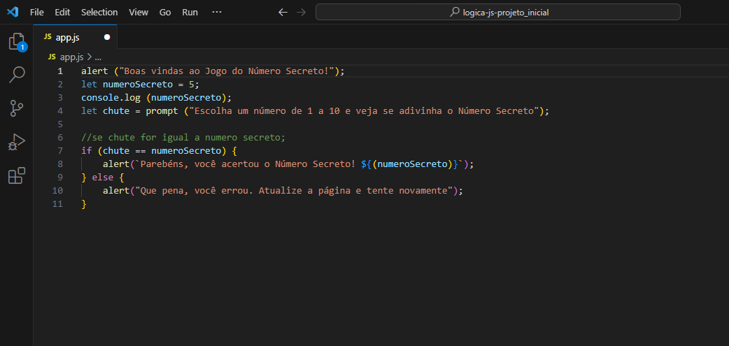 Imagem do programa Visual Studio aberto com o código da aula, sendo ele: alert ("Boas vindas ao Jogo do Número Secreto!");
let numeroSecreto = 5;
console.log (numeroSecreto);
let chute = prompt ("Escolha um número de 1 a 10 e veja se adivinha o Número Secreto");
//se chute for igual a numero secreto;
if (chute == numeroSecreto) {
    alert(`Parebéns, você acertou o Número Secreto! ${(numeroSecreto)}`);
} else {
    alert("Que pena, você errou. Atualize a página e tente novamente");
} 