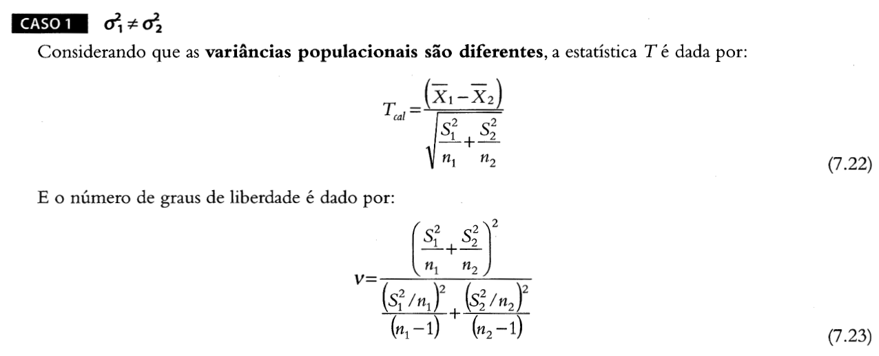 Caso 1 da estatística de teste do teste t de student, onde as variâncias são diferentes. Considerando que as variâncias populacionais são diferentes, a estatística T é dada por: Tcal é igual ao quociente entre duas expressões. O numerador é x1 barra menos x2 barra. O denominador é a raiz quadrada da soma de s1 ao quadrado sobre n1 e s2 ao quadrado sobre n2. O número de graus de liberdade é dado por v igual ao quociente entre duas expressões. O numerador é o quadrado da soma entre s1 ao quadrado sobre n1 e s2 ao quadrado sobre n2. O denominador é a soma de duas frações. A primeira fração tem como numerador o quadrado de s1 ao quadrado sobre n1 e denominador n1 menos 1. A segunda fração tem como numerador o quadrado de s2 ao quadrado sobre n2 e denominador n2 menos 1