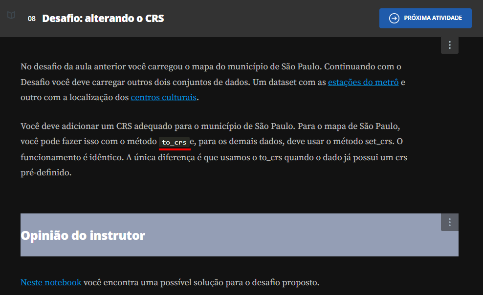 Início da descrição. Print do Desafio: alterando o CRS contendo do seguinte texto: Você deve adicionar um CRS adequado para o município de São Paulo. Para o mapa de São Paulo, você pode fazer isso com o método to_crse, para os demais dados, deve usar o método set_crs. O funcionamento é idêntico. A única diferença é que usamos o to_crs quando o dado já possui um crs pré-definido. Fim da descrição.