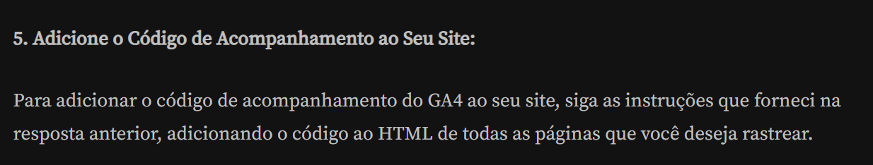 5. Adicione o Código de Acompanhamento ao Seu Site: Para adicionar o código de acompanhamento do GA4 ao seu site, siga as intruções que forneci na resposta anterior, adicionando o código ao HTML de todas as páginas que você deseja rastrear.