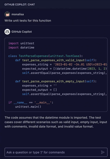 Imagem mostrando um exemplo de tela de um chat de ajuda onde o 'GitHub Copilot' está respondendo a mensagem de um usuário chamado 'monalisa'. O usuário 'monalisa' pede para escrever testes unitários para uma função. A resposta do 'GitHub Copilot' é um exemplo de código em Python que usa o módulo 'unittest' e 'datetime'. O código exemplo inclui uma classe chamada 'TestParseExpenses' com dois métodos de teste chamados 'test_parse_expenses_with_valid_input' e 'test_parse_expenses_with_empty_input', que testam uma função fictícia 'parse_expenses'. O trecho final do código contém uma estrutura condicional que checa se o script está sendo executado como principal e, em caso afirmativo, chama 'unittest.main()'. No canto inferior direito da imagem, há uma caixa de texto interativa que diz 'Ask a question or type '/' for commands' sobre um fundo cinza-escuro. O fundo da imagem é predominantemente azul-escuro.