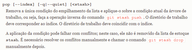 Parte da documentação do Git com o texto: "pop [--index] [-q|--quiet] [<stash>] Remova a única condição do empilhamento da lista e aplique-o sobre a condição atual da árvore de trabalho, ou seja, faça a operação inversa do comando git stash push. O diretório de trabalho deve corresponder ao índice. O diretório de trabalho deve coincidir com o índice. A aplicação da condição pode falhar com conflitos; neste caso, ele não é removido da lista de estoque stash. É necessário resolver os conflitos manualmente e chamar o comando git stash drop manualmente depois."