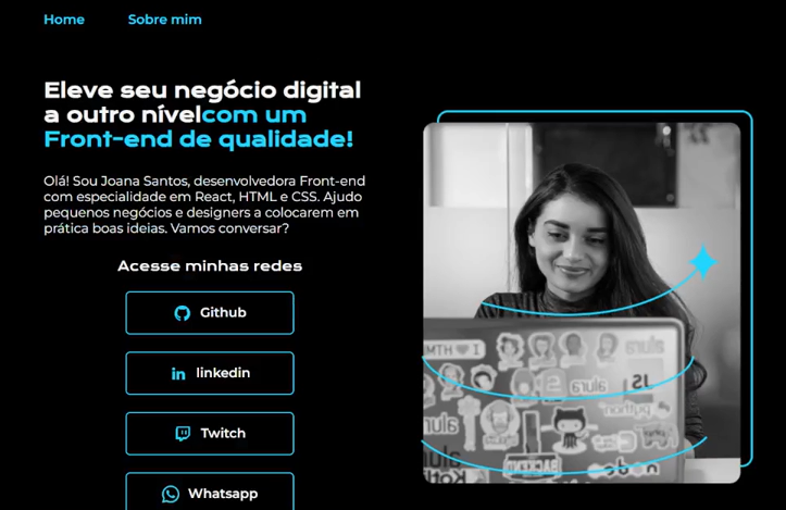 Site de perfil profissional com esquema de cores em azul e preto. No topo, há as opções de menu 'Home' e 'Sobre mim'. Logo abaixo, o título 'Eleve seu negócio digital a outro nível com um Front-end de qualidade!' e um texto introdutório sobre a Joana Santos, uma desenvolvedora Front-end com especialidade em React, HTML e CSS. À direita, uma fotografia em preto e branco de uma mulher sorridente que olha para a tela de um laptop. Abaixo do texto, há botões para acessar as redes sociais: Github, Linkedin, Twitch e Whatsapp.